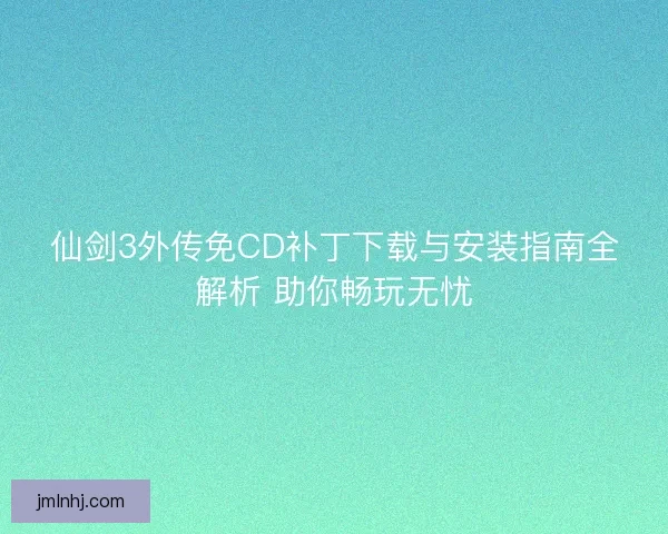 仙剑3外传免CD补丁下载与安装指南全解析 助你畅玩无忧
