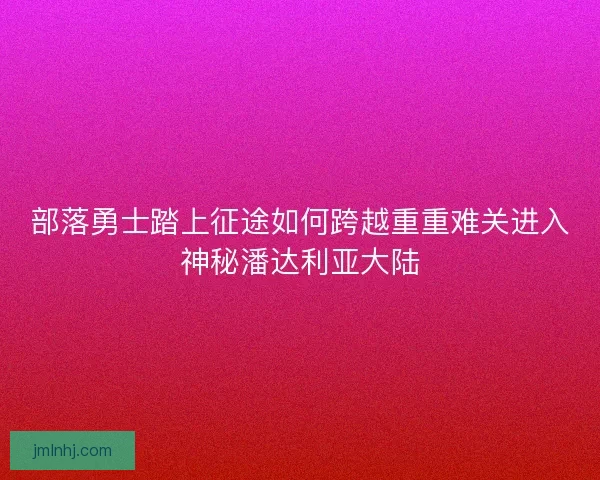 部落勇士踏上征途如何跨越重重难关进入神秘潘达利亚大陆