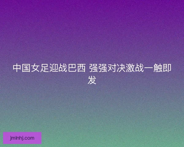 中国女足迎战巴西 强强对决激战一触即发