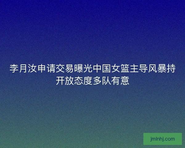 李月汝申请交易曝光中国女篮主导风暴持开放态度多队有意