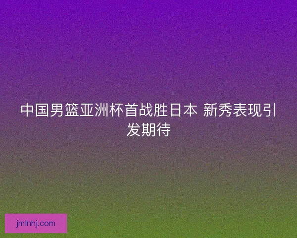 中国男篮亚洲杯首战胜日本 新秀表现引发期待